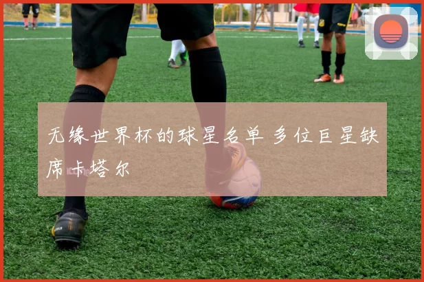 无缘世界杯的球星名单 多位巨星缺席卡塔尔