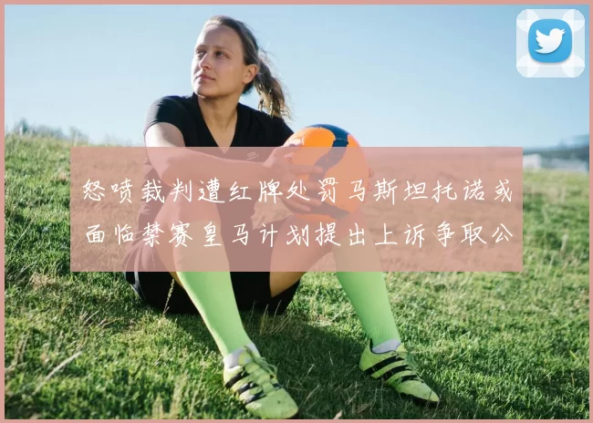 怒喷裁判遭红牌处罚马斯坦托诺或面临禁赛皇马计划提出上诉争取公正处理