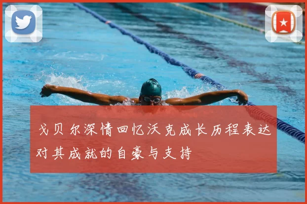 戈贝尔深情回忆沃克成长历程表达对其成就的自豪与支持