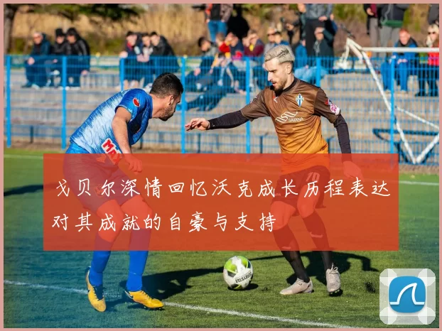 戈贝尔深情回忆沃克成长历程表达对其成就的自豪与支持