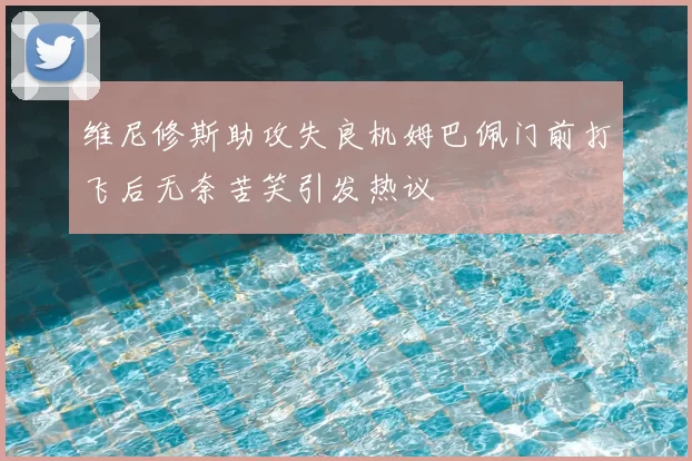 维尼修斯助攻失良机姆巴佩门前打飞后无奈苦笑引发热议