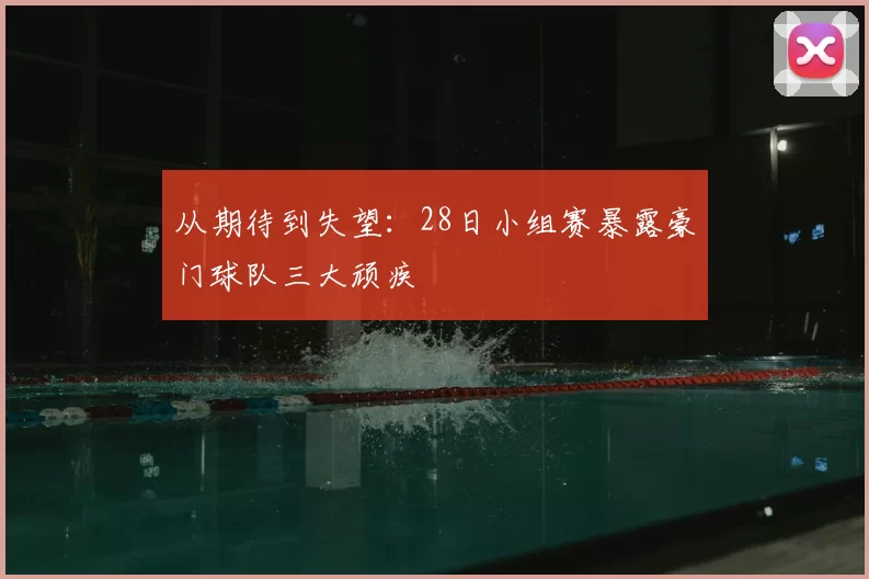 从期待到失望：28日小组赛暴露豪门球队三大顽疾