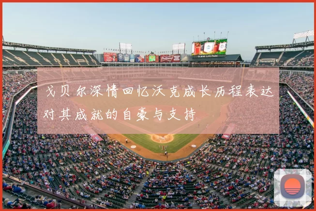 戈贝尔深情回忆沃克成长历程表达对其成就的自豪与支持