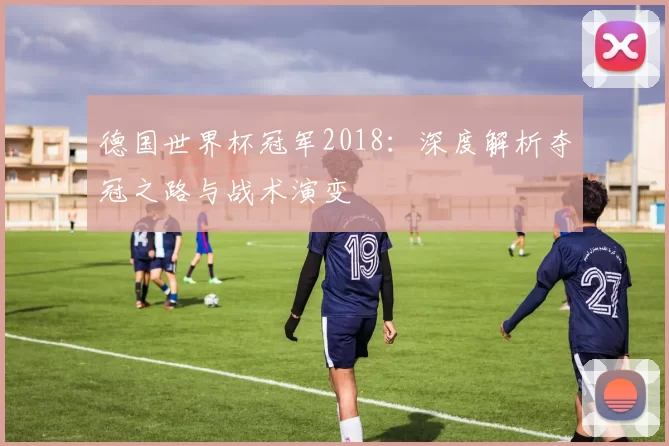 德国世界杯冠军2018：深度解析夺冠之路与战术演变
