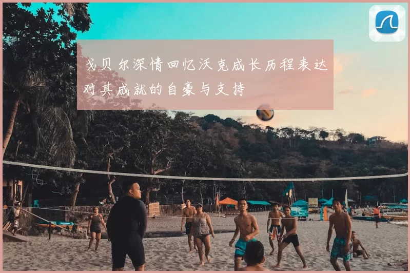 戈贝尔深情回忆沃克成长历程表达对其成就的自豪与支持