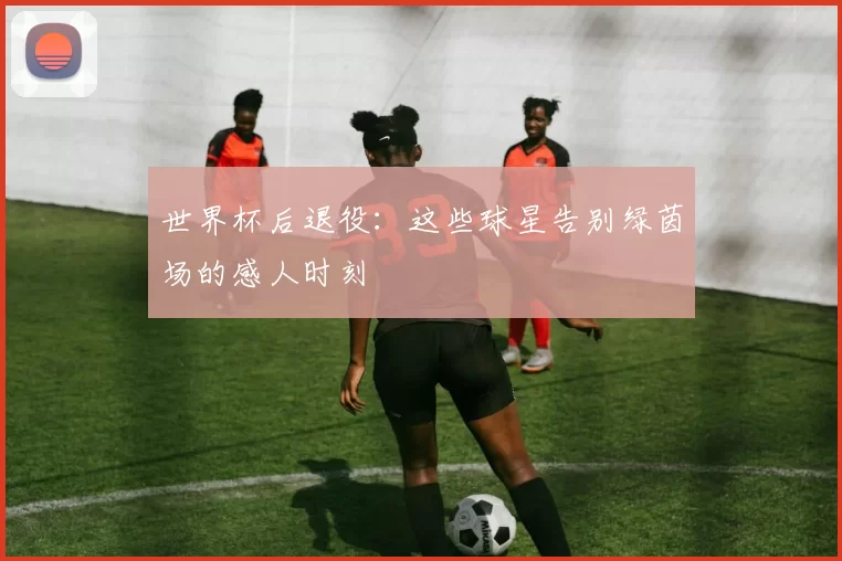 世界杯后退役：这些球星告别绿茵场的感人时刻