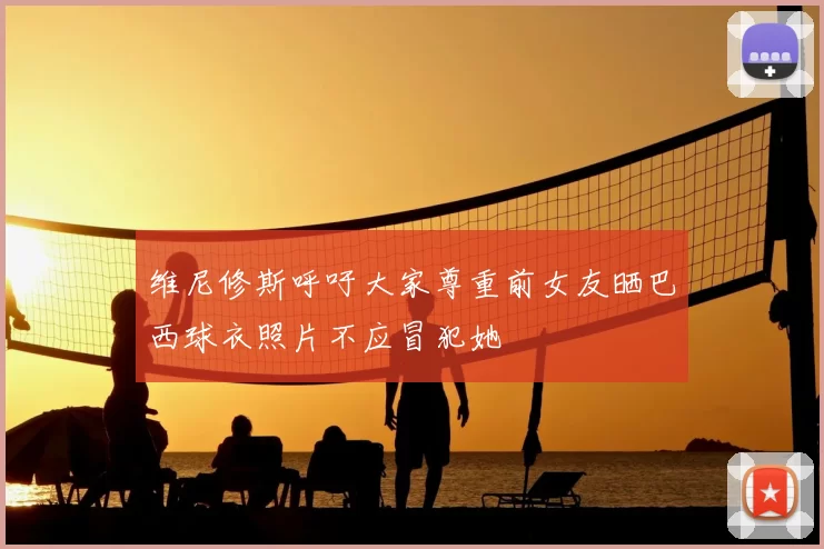 维尼修斯呼吁大家尊重前女友晒巴西球衣照片不应冒犯她