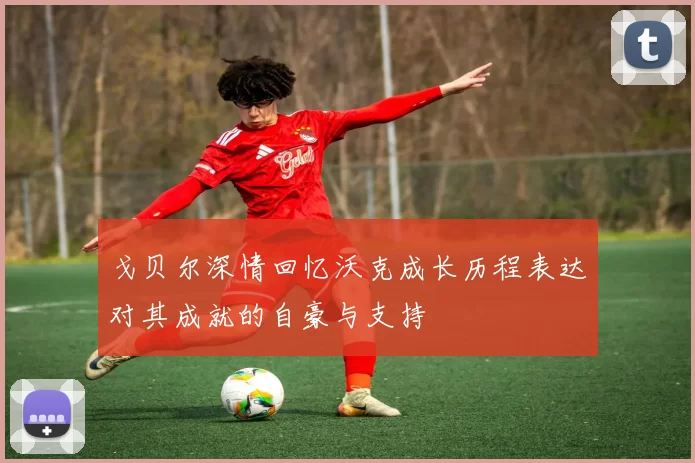 戈贝尔深情回忆沃克成长历程表达对其成就的自豪与支持