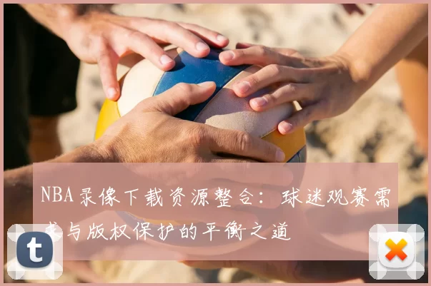 NBA录像下载资源整合：球迷观赛需求与版权保护的平衡之道