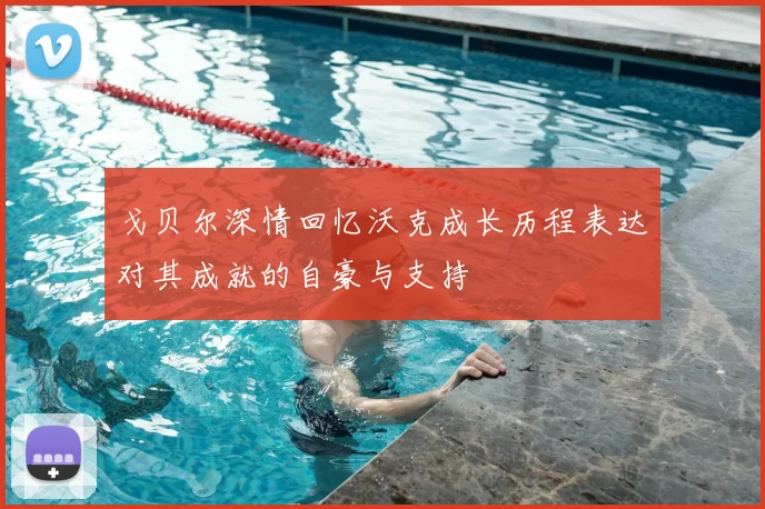 戈贝尔深情回忆沃克成长历程表达对其成就的自豪与支持