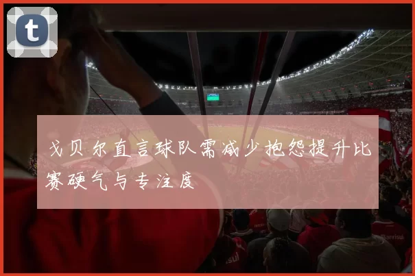 戈贝尔直言球队需减少抱怨提升比赛硬气与专注度