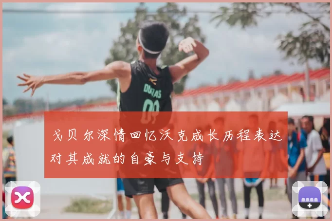 戈贝尔深情回忆沃克成长历程表达对其成就的自豪与支持