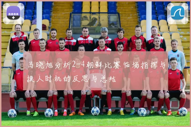 马晓旭分析2-4朝鲜比赛临场指挥与换人时机的反思与总结