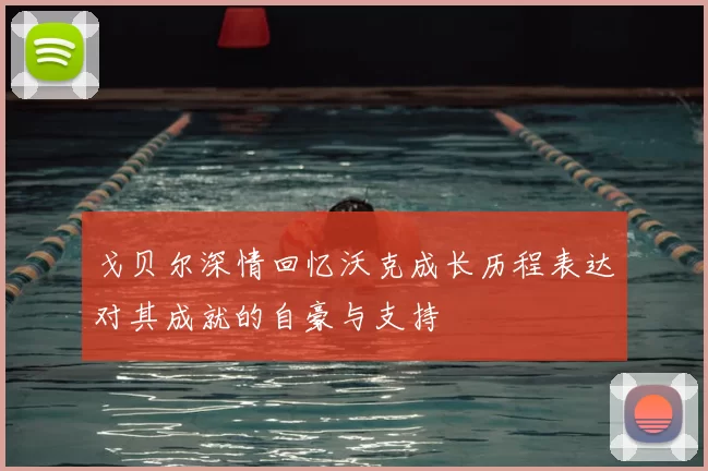 戈贝尔深情回忆沃克成长历程表达对其成就的自豪与支持