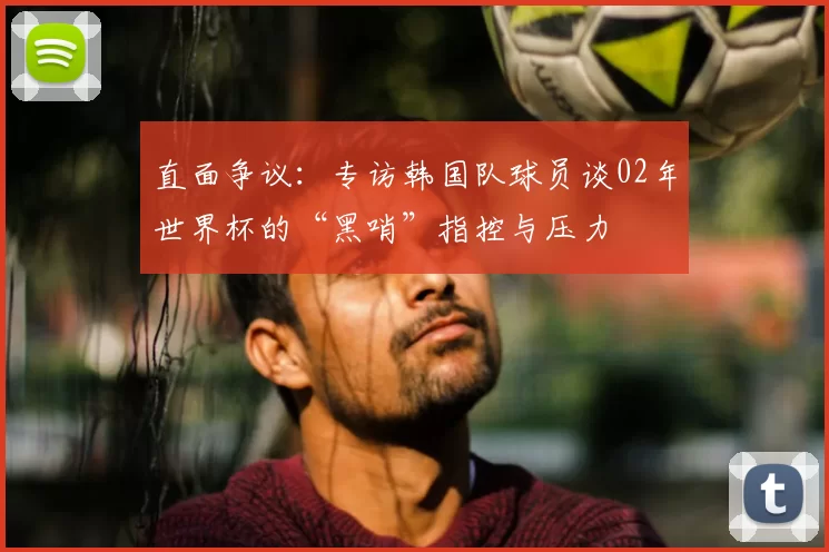 直面争议：专访韩国队球员谈02年世界杯的“黑哨”指控与压力