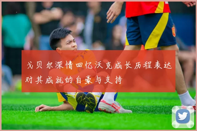 戈贝尔深情回忆沃克成长历程表达对其成就的自豪与支持