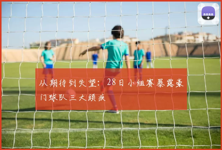 从期待到失望:28日小组赛暴露豪门球队三大顽疾