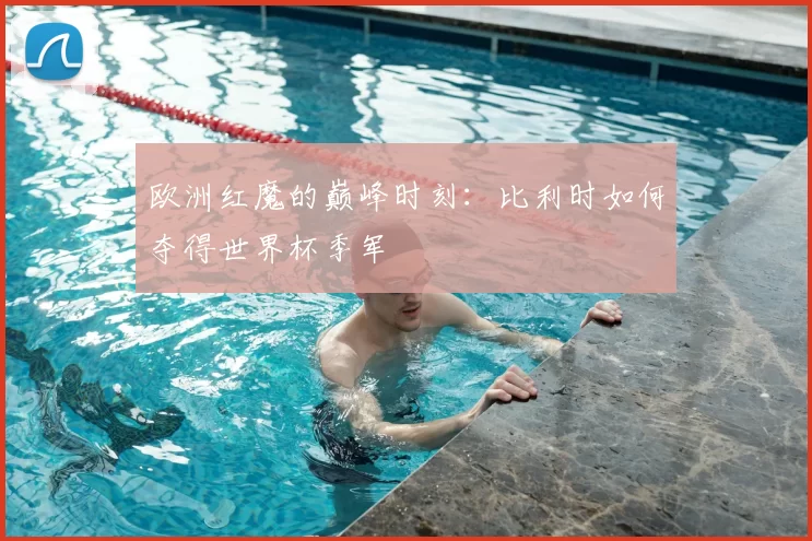 欧洲红魔的巅峰时刻:比利时如何夺得世界杯季军