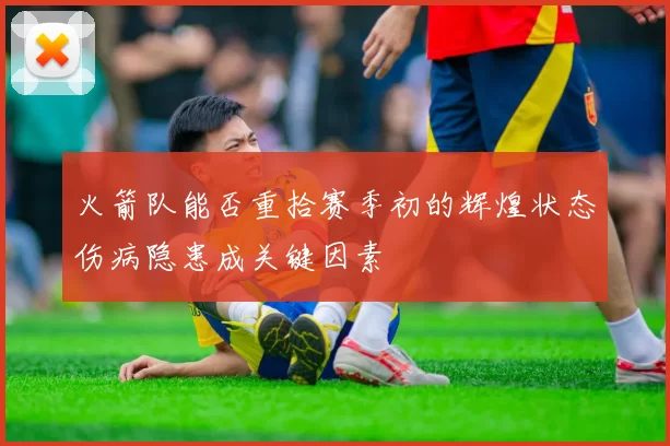火箭队能否重拾赛季初的辉煌状态伤病隐患成关键因素