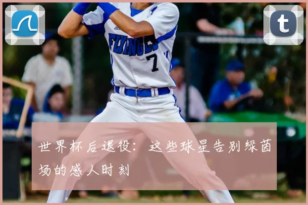 世界杯后退役：这些球星告别绿茵场的感人时刻