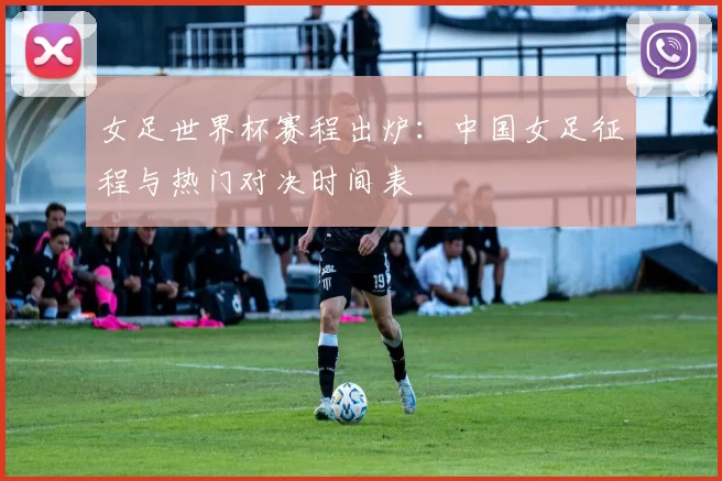 女足世界杯赛程出炉:中国女足征程与热门对决时间表