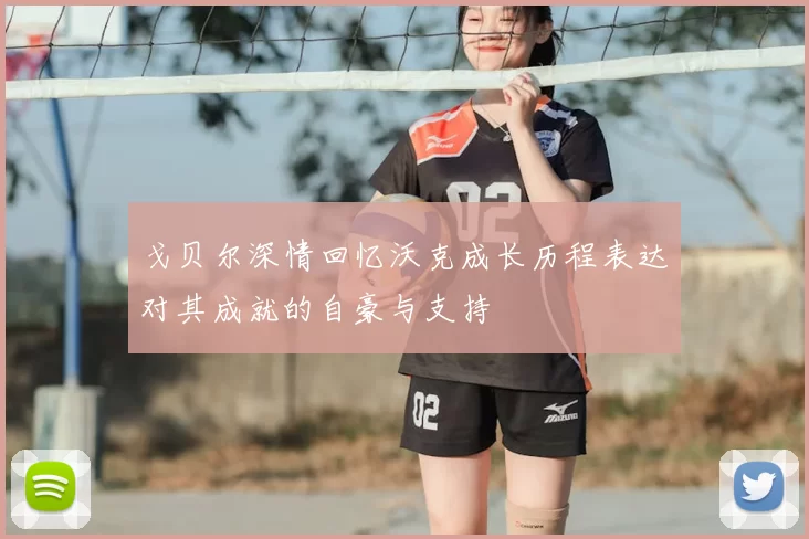 戈贝尔深情回忆沃克成长历程表达对其成就的自豪与支持