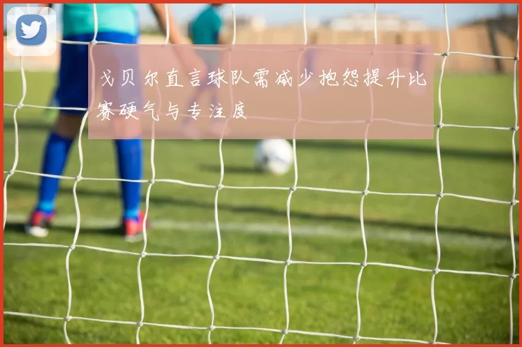 戈贝尔直言球队需减少抱怨提升比赛硬气与专注度