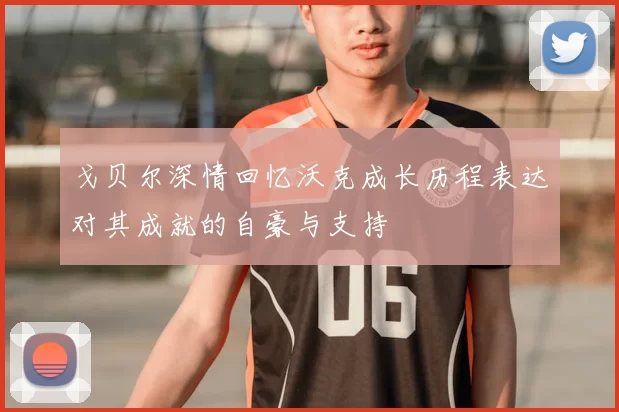 戈贝尔深情回忆沃克成长历程表达对其成就的自豪与支持