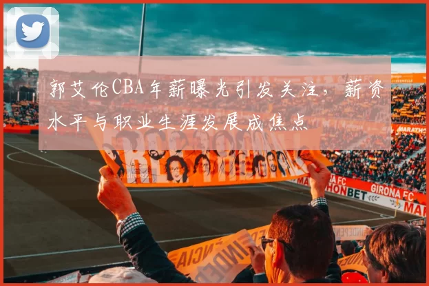 郭艾伦CBA年薪曝光引发关注,薪资水平与职业生涯发展成焦点