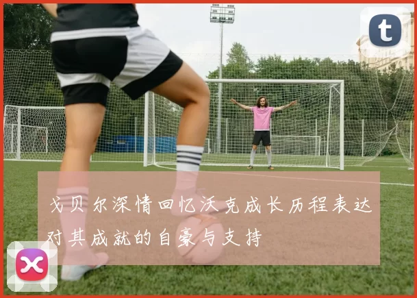 戈贝尔深情回忆沃克成长历程表达对其成就的自豪与支持