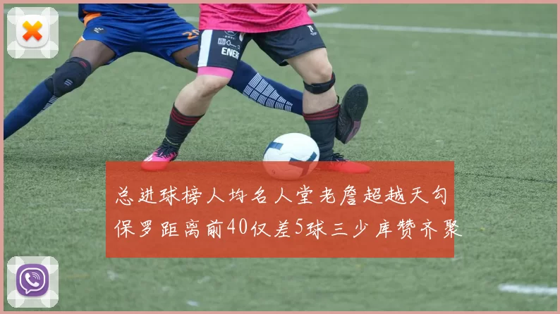 总进球榜人均名人堂老詹超越天勾保罗距离前40仅差5球三少库赞齐聚榜单