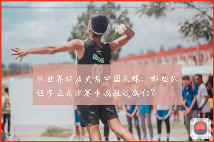 从世界杯历史看中国足球：哪些队伍在正式比赛中战胜过我们？