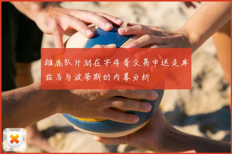 雄鹿队计划在字母哥交易中送走库兹马与波蒂斯的内幕分析