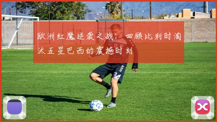 欧洲红魔逆袭之战:回顾比利时淘汰五星巴西的震撼时刻