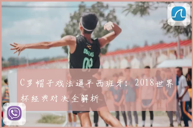 C罗帽子戏法逼平西班牙：2018世界杯经典对决全解析