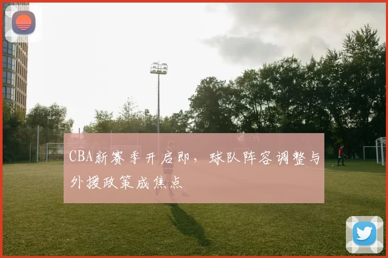 CBA新赛季开启即,球队阵容调整与外援政策成焦点