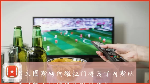 尤文图斯转向维拉门将马丁内斯以填补阿利松追逐失败的空缺