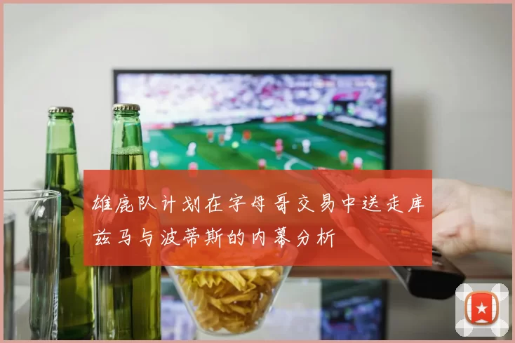 雄鹿队计划在字母哥交易中送走库兹马与波蒂斯的内幕分析