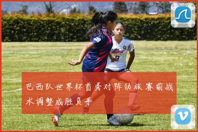 巴西队世界杯首秀对阵劲旅 赛前战术调整成胜负手