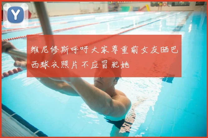 维尼修斯呼吁大家尊重前女友晒巴西球衣照片不应冒犯她