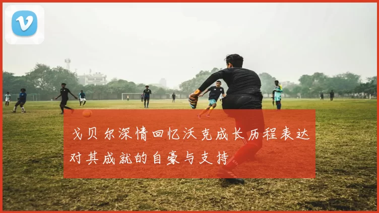 戈贝尔深情回忆沃克成长历程表达对其成就的自豪与支持