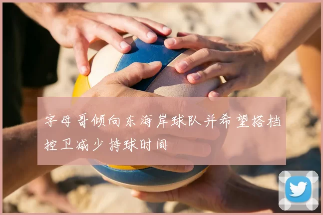 字母哥倾向东海岸球队并希望搭档控卫减少持球时间