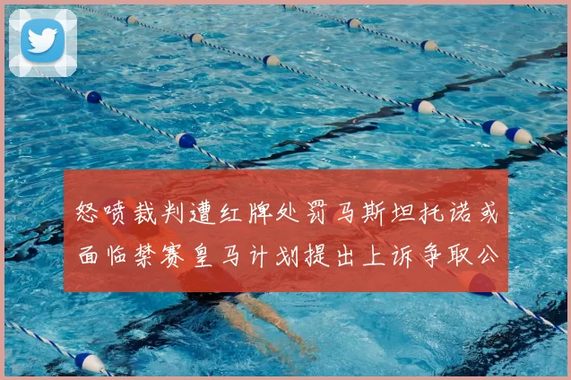 怒喷裁判遭红牌处罚马斯坦托诺或面临禁赛皇马计划提出上诉争取公正处理