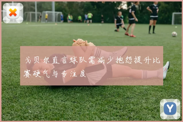 戈贝尔直言球队需减少抱怨提升比赛硬气与专注度