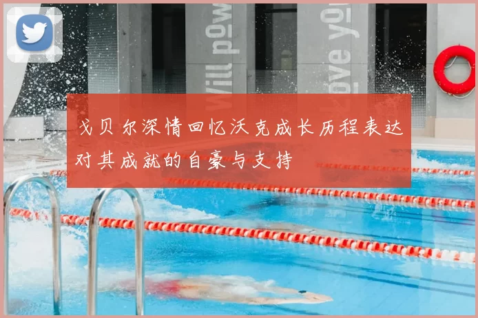 戈贝尔深情回忆沃克成长历程表达对其成就的自豪与支持