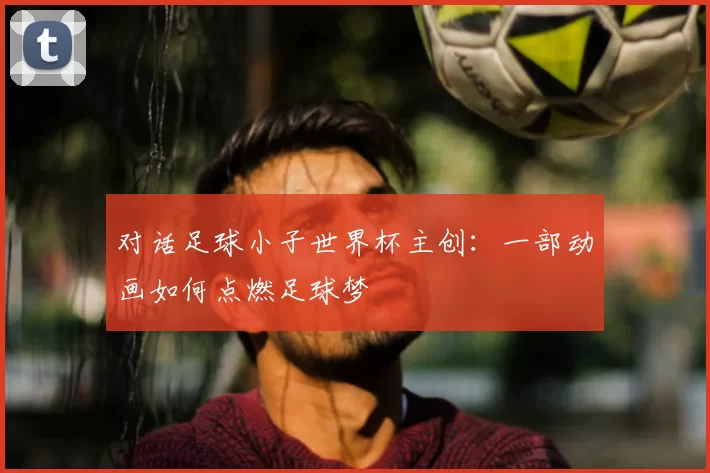 对话足球小子世界杯主创：一部动画如何点燃足球梦