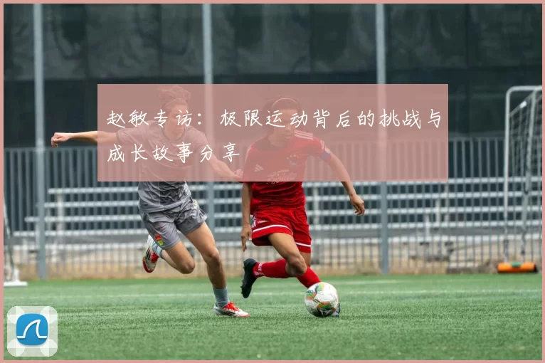 赵敏专访：极限运动背后的挑战与成长故事分享