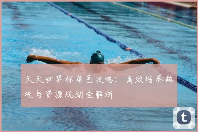 天天世界杯角色攻略：高效培养路径与资源规划全解析