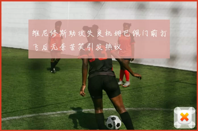 维尼修斯助攻失良机姆巴佩门前打飞后无奈苦笑引发热议