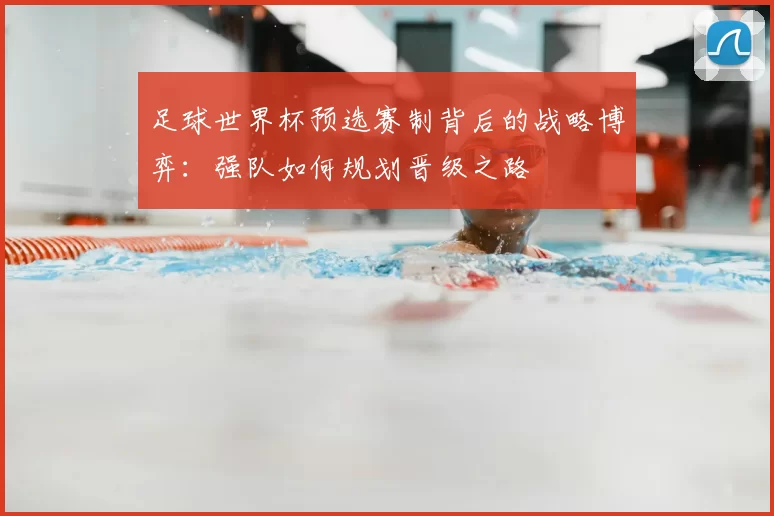 足球世界杯预选赛制背后的战略博弈：强队如何规划晋级之路
